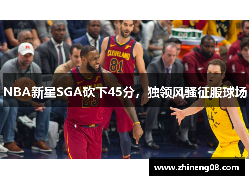 NBA新星SGA砍下45分，独领风骚征服球场